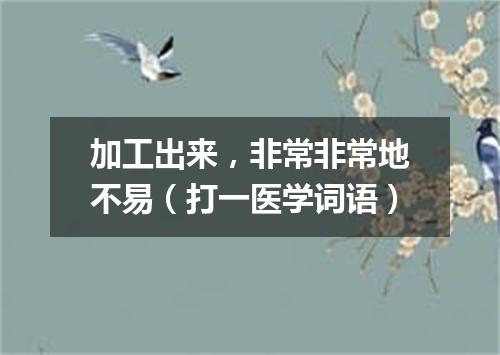 加工出来，非常非常地不易（打一医学词语）