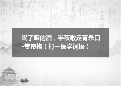 喝了咱的酒，半夜敢走青杀口·卷帘格（打一医学词语）