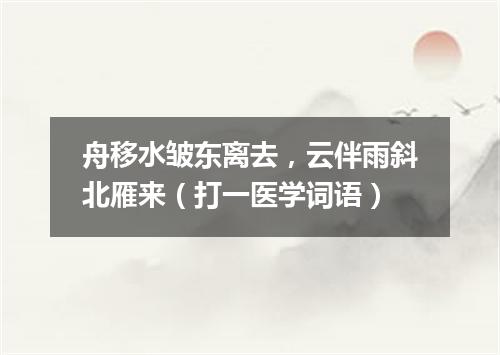 舟移水皱东离去，云伴雨斜北雁来（打一医学词语）