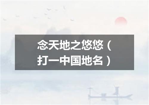 念天地之悠悠（打一中国地名）