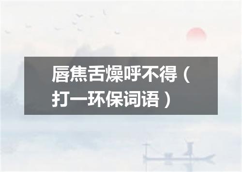 唇焦舌燥呼不得（打一环保词语）