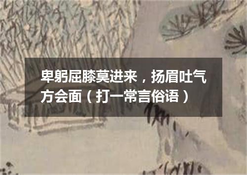 卑躬屈膝莫进来，扬眉吐气方会面（打一常言俗语）