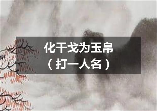 化干戈为玉帛（打一人名）