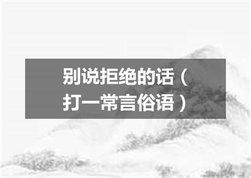 别说拒绝的话（打一常言俗语）