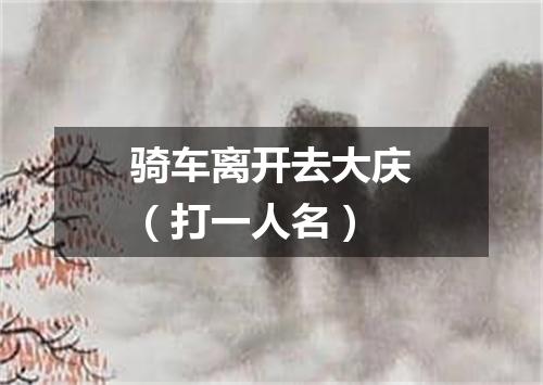 骑车离开去大庆（打一人名）