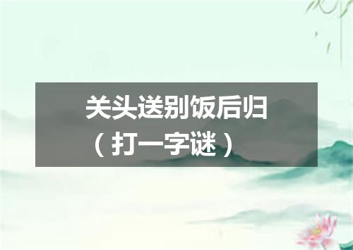 关头送别饭后归（打一字谜）