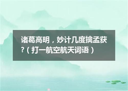 诸葛高明，妙计几度擒孟获?（打一航空航天词语）