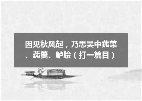 因见秋风起，乃思吴中菰菜、莼羹、鲈脍（打一篇目）