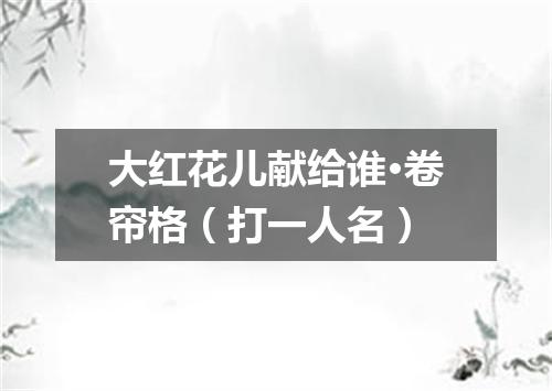 大红花儿献给谁·卷帘格（打一人名）