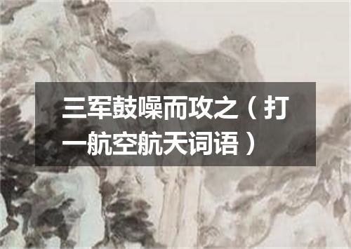 三军鼓噪而攻之（打一航空航天词语）