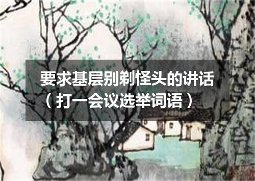要求基层别剃怪头的讲话（打一会议选举词语）