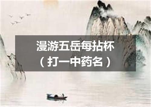漫游五岳每拈杯（打一中药名）