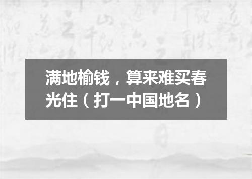 满地榆钱，算来难买春光住（打一中国地名）