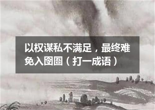 以权谋私不满足，最终难免入囹圄（打一成语）