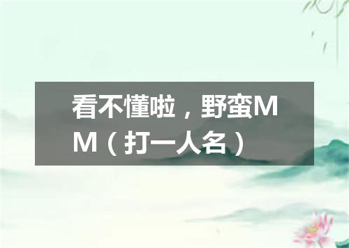 看不懂啦，野蛮MM（打一人名）