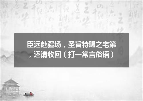 臣远赴疆场，圣旨特赐之宅第，还请收回（打一常言俗语）