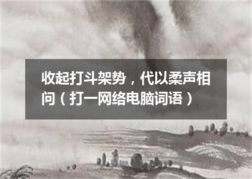 收起打斗架势，代以柔声相问（打一网络电脑词语）