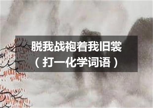 脱我战袍着我旧裳（打一化学词语）