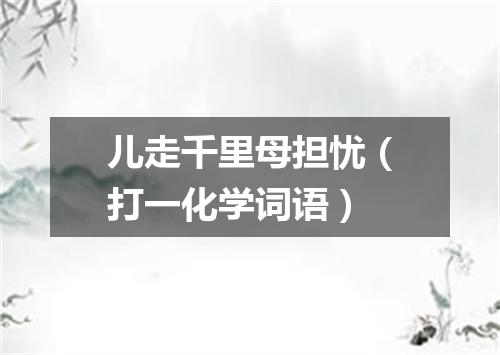 儿走千里母担忧（打一化学词语）