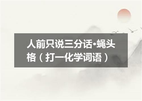人前只说三分话·蝇头格（打一化学词语）