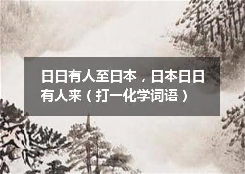 日日有人至日本，日本日日有人来（打一化学词语）