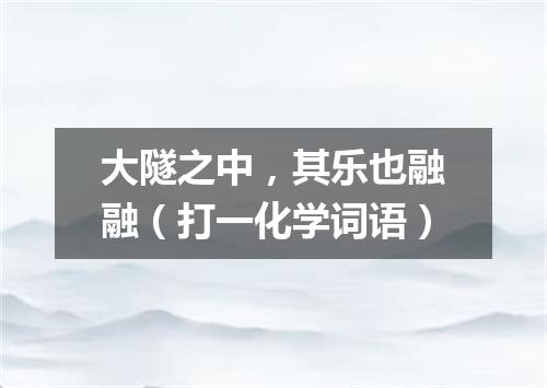 大隧之中，其乐也融融（打一化学词语）