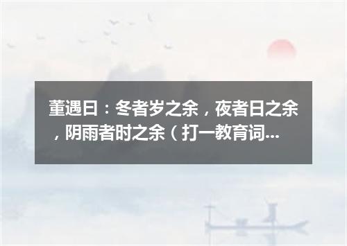 董遇曰：冬者岁之余，夜者日之余，阴雨者时之余（打一教育词语）