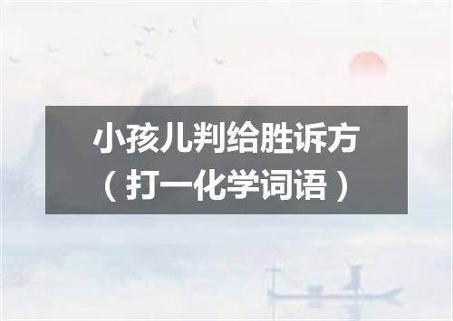 小孩儿判给胜诉方（打一化学词语）