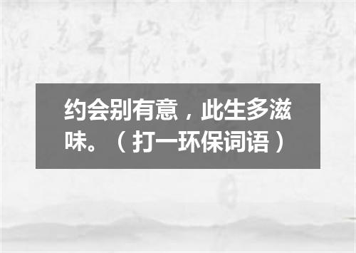 约会别有意，此生多滋味。（打一环保词语）