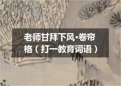 老师甘拜下风·卷帘格（打一教育词语）