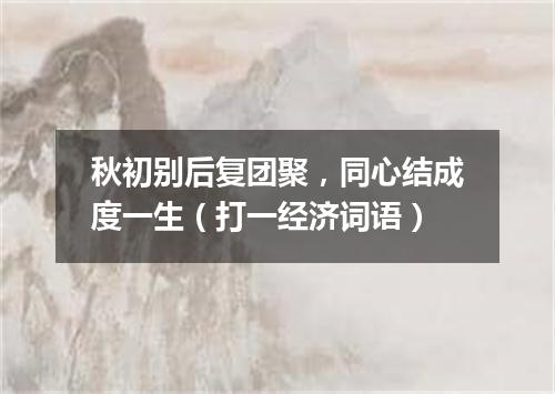 秋初别后复团聚，同心结成度一生（打一经济词语）