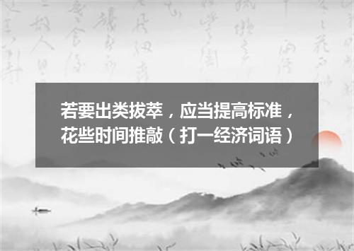 若要出类拔萃，应当提高标准，花些时间推敲（打一经济词语）