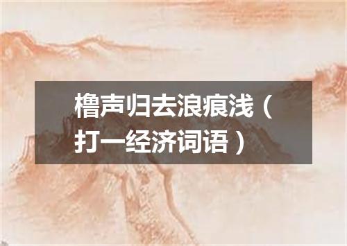 橹声归去浪痕浅（打一经济词语）