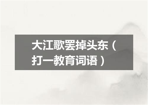 大江歌罢掉头东（打一教育词语）