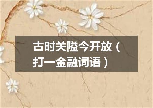 古时关隘今开放（打一金融词语）