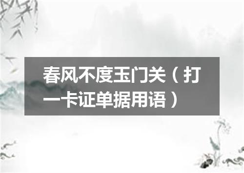 春风不度玉门关（打一卡证单据用语）