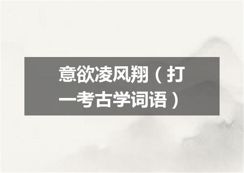 意欲凌风翔（打一考古学词语）