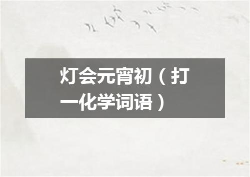 灯会元宵初（打一化学词语）