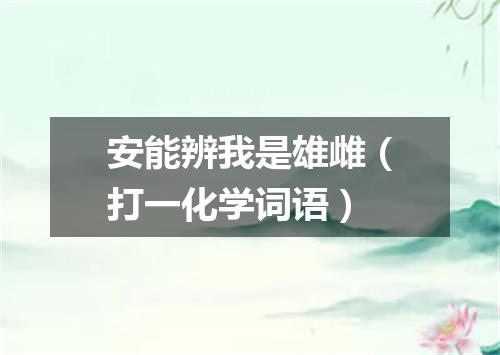 安能辨我是雄雌（打一化学词语）