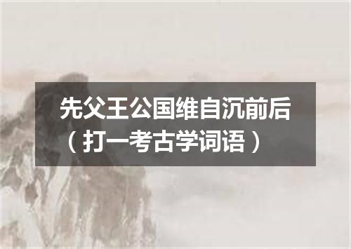 先父王公国维自沉前后（打一考古学词语）