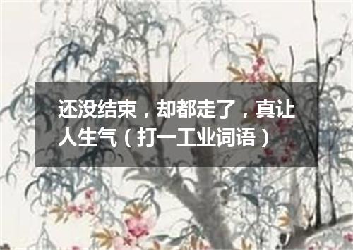 还没结束，却都走了，真让人生气（打一工业词语）