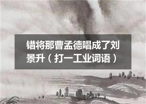 错将那曹孟德唱成了刘景升（打一工业词语）