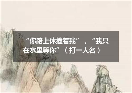 “你路上休撞着我”，“我只在水里等你”（打一人名）