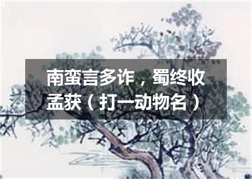 南蛮言多诈，蜀终收孟获（打一动物名）