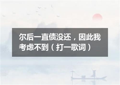 尔后一直债没还，因此我考虑不到（打一歌词）