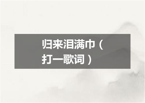 归来泪满巾（打一歌词）