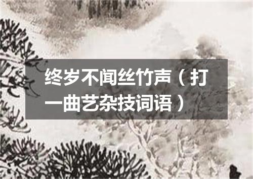 终岁不闻丝竹声（打一曲艺杂技词语）