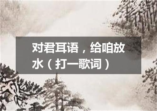 对君耳语，给咱放水（打一歌词）