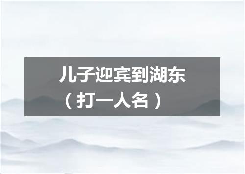 儿子迎宾到湖东（打一人名）