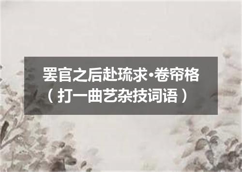 罢官之后赴琉求·卷帘格（打一曲艺杂技词语）
